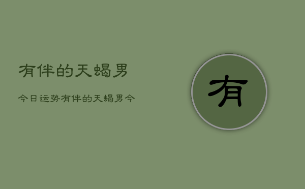1、有伴的天蝎男今日运势，有伴的天蝎男今日运势查询