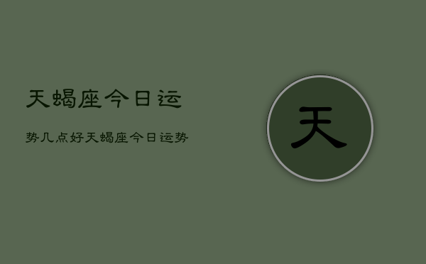 1、天蝎座今日运势几点好，天蝎座今日运势最佳时间