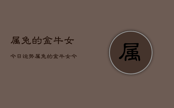 1、属兔的金牛女今日运势，属兔的金牛女今日运势详解