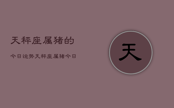1、天秤座属猪的今日运势，天秤座属猪今日运势详解