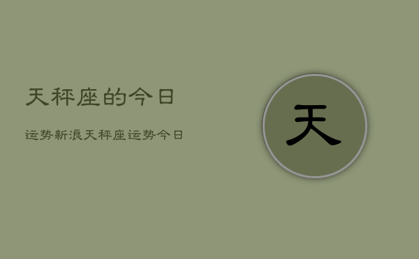 1、天秤座的今日运势新浪，天秤座运势今日星座新浪