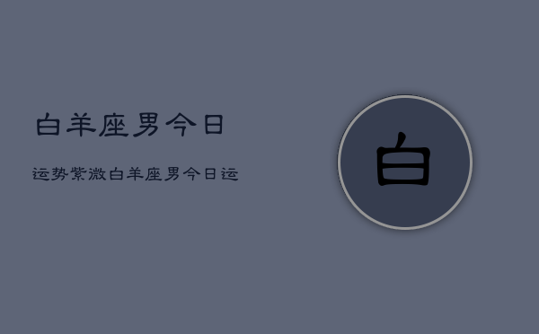 1、白羊座男今日运势紫微，白羊座男今日运势详解