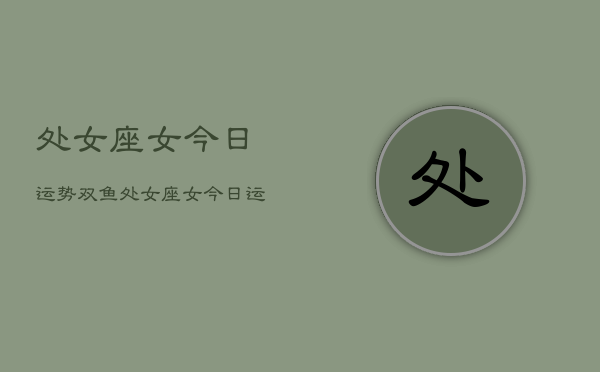 1、处女座女今日运势双鱼，处女座女今日运势双鱼座