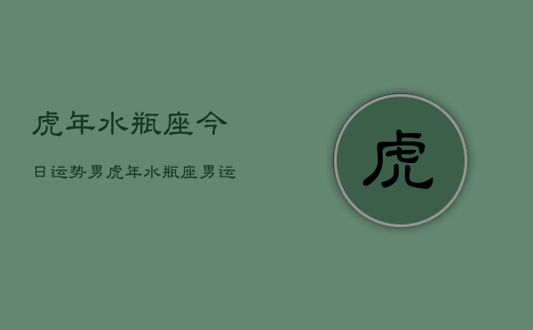 1、虎年水瓶座今日运势男，虎年水瓶座男运势今日