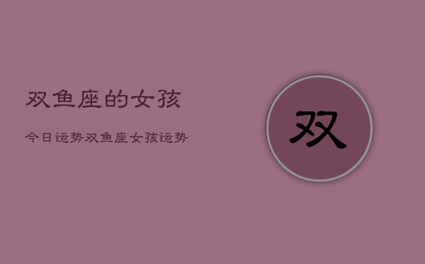 1、双鱼座的女孩今日运势，双鱼座女孩运势今日
