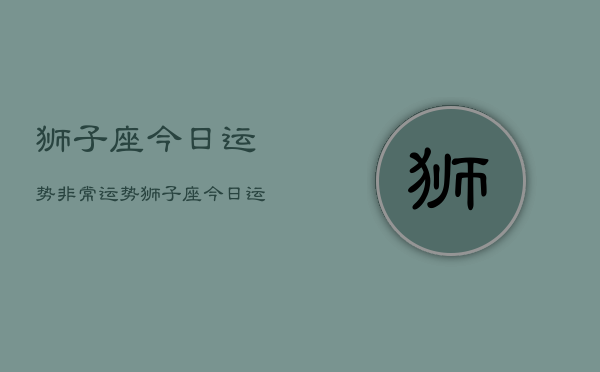 1、狮子座今日运势非常运势，狮子座今日运势指南